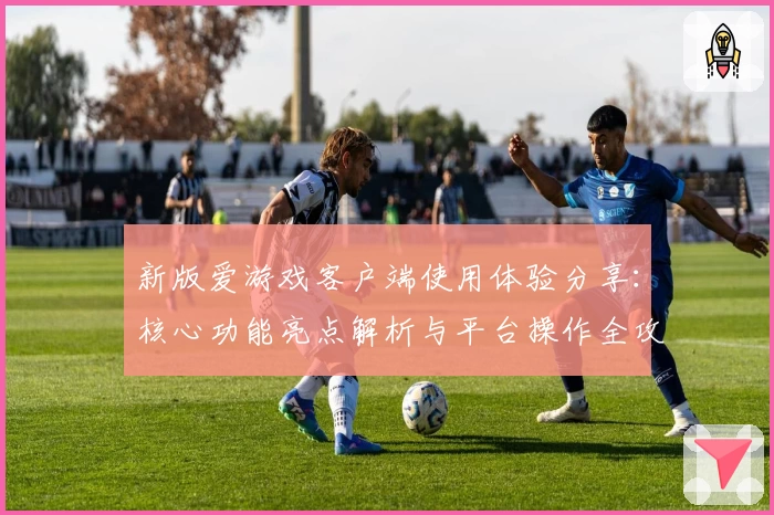 新版爱游戏客户端使用体验分享：核心功能亮点解析与平台操作全攻略
