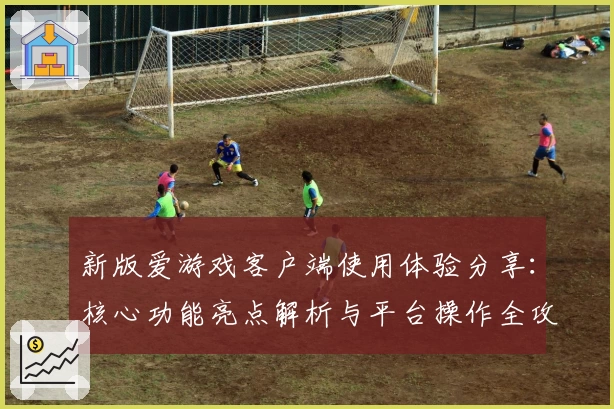 新版爱游戏客户端使用体验分享：核心功能亮点解析与平台操作全攻略