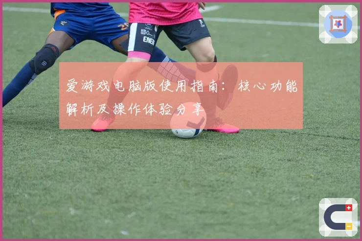 爱游戏电脑版使用指南：核心功能解析及操作体验分享