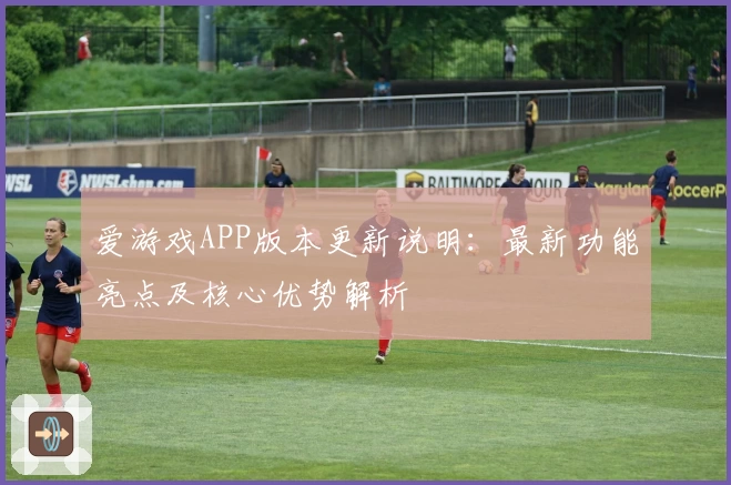爱游戏APP版本更新说明：最新功能亮点及核心优势解析