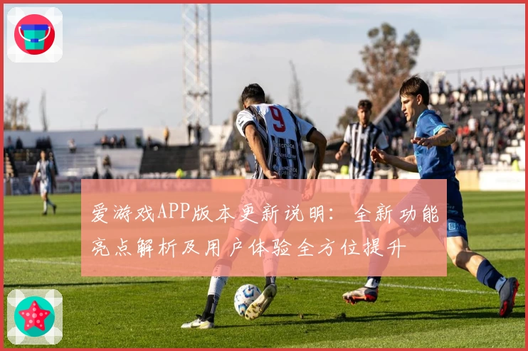 爱游戏APP版本更新说明：全新功能亮点解析及用户体验全方位提升